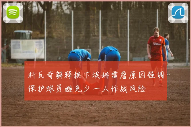 科瓦奇解释换下埃姆雷詹原因强调保护球员避免少一人作战风险