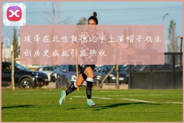 埃泽在北伦敦德比中上演帽子戏法创历史成就引发热议