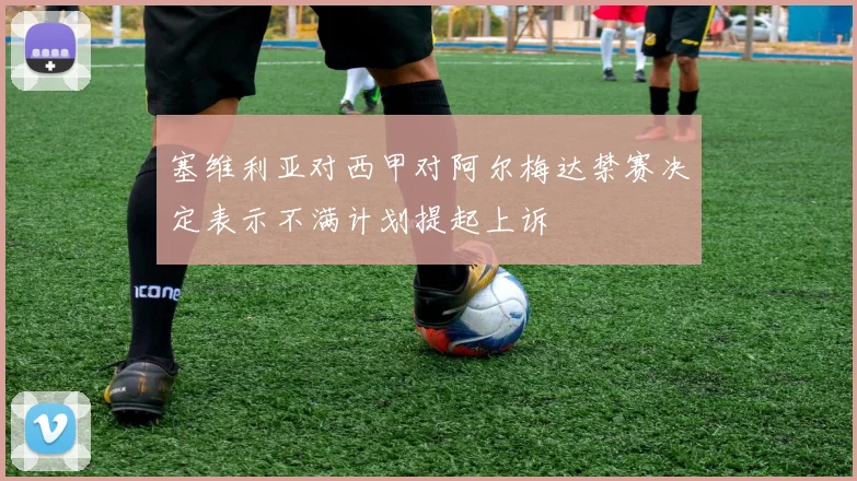 塞维利亚对西甲对阿尔梅达禁赛决定表示不满计划提起上诉