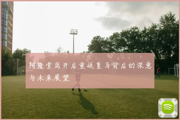 阿隆索离开后重返皇马背后的深意与未来展望
