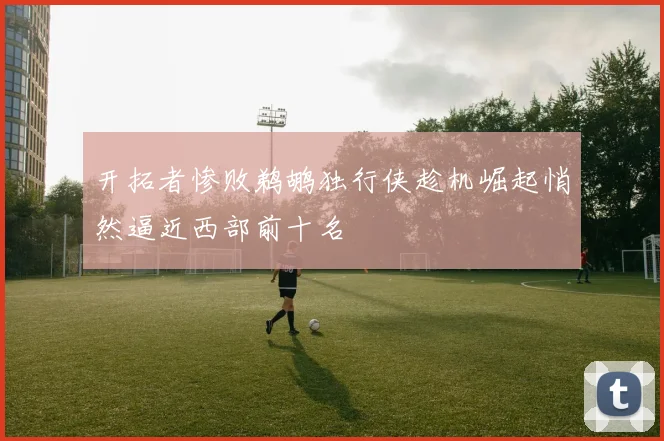 开拓者惨败鹈鹕独行侠趁机崛起悄然逼近西部前十名