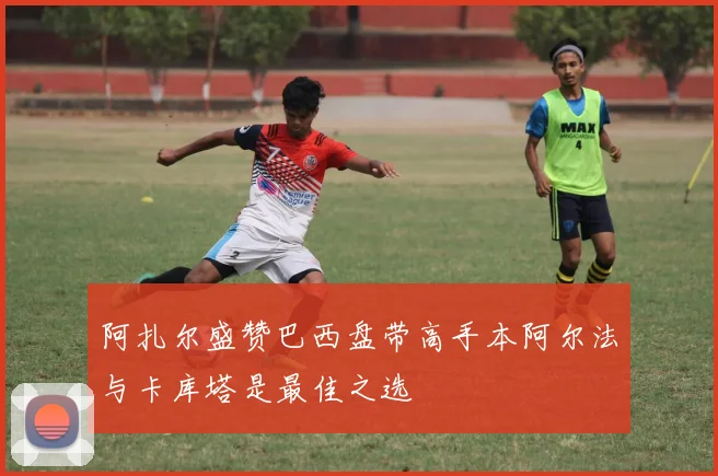 阿扎尔盛赞巴西盘带高手本阿尔法与卡库塔是最佳之选