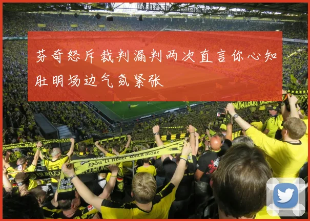 芬奇怒斥裁判漏判两次直言你心知肚明场边气氛紧张