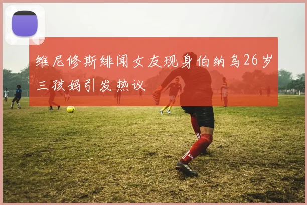 维尼修斯绯闻女友现身伯纳乌26岁三孩妈引发热议