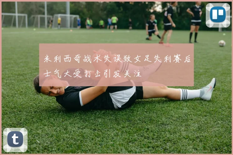 米利西奇战术失误致女足失利赛后士气大受打击引发关注