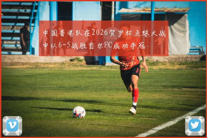 中国香港队在2026贺岁杯点球大战中以6-5战胜首尔FC成功夺冠