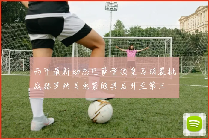 西甲最新动态巴萨登顶皇马明晨挑战赫罗纳马竞紧随其后升至第三