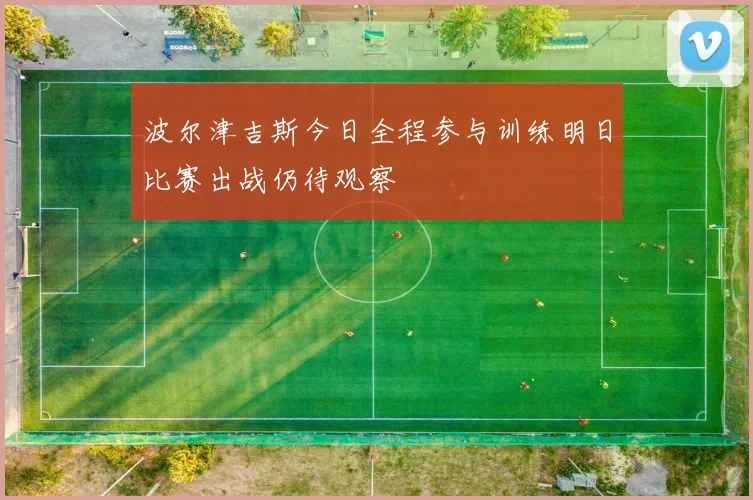 波尔津吉斯今日全程参与训练明日比赛出战仍待观察