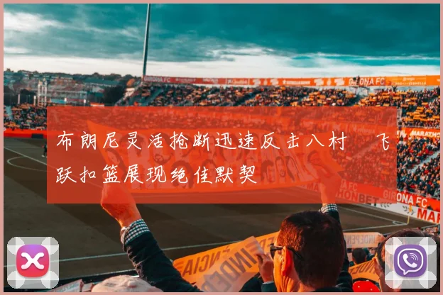 布朗尼灵活抢断迅速反击八村塁飞跃扣篮展现绝佳默契