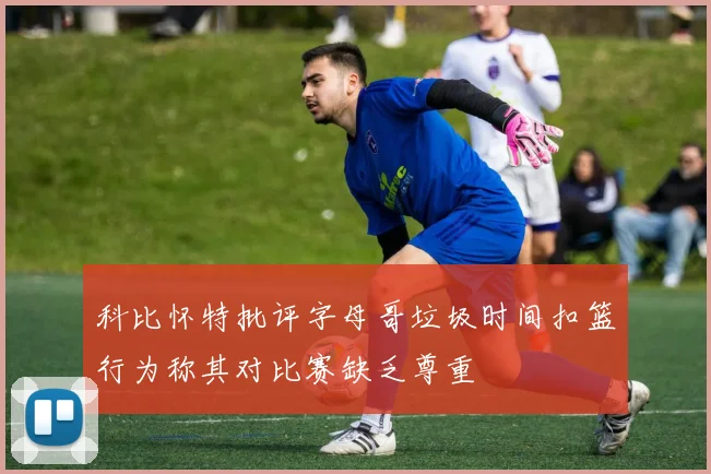 科比怀特批评字母哥垃圾时间扣篮行为称其对比赛缺乏尊重