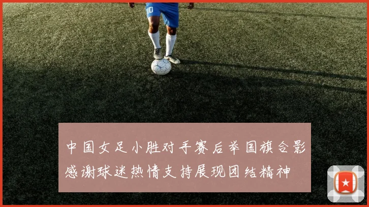 中国女足小胜对手赛后举国旗合影感谢球迷热情支持展现团结精神