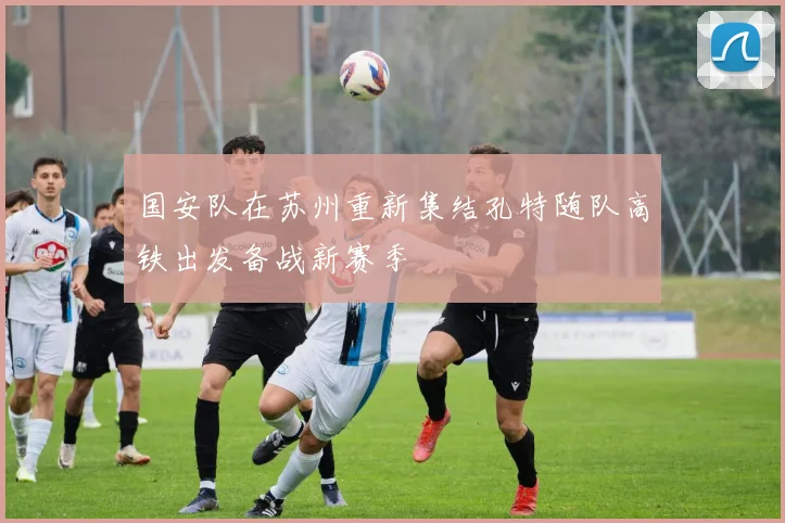 国安队在苏州重新集结孔特随队高铁出发备战新赛季