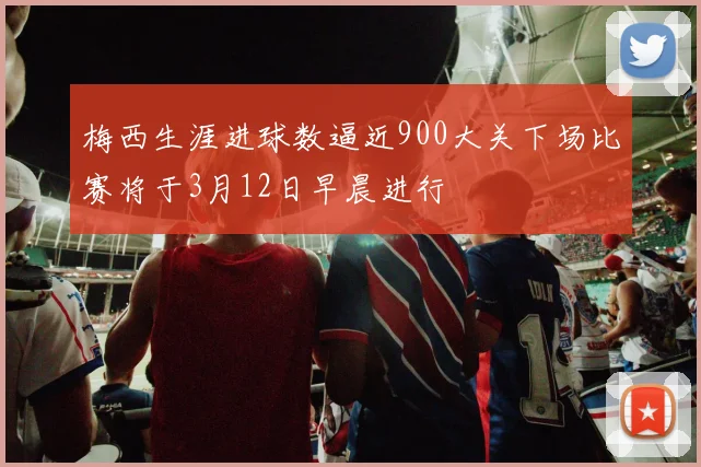 梅西生涯进球数逼近900大关下场比赛将于3月12日早晨进行