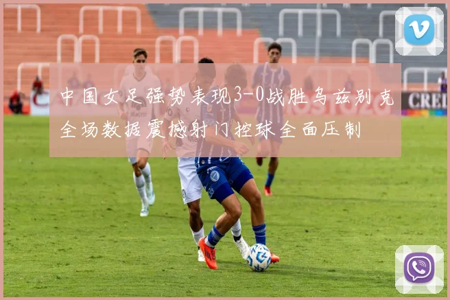 中国女足强势表现3-0战胜乌兹别克全场数据震撼射门控球全面压制