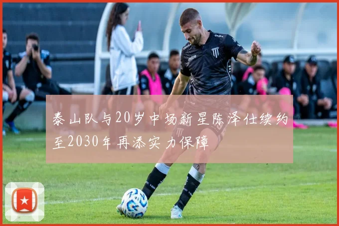 泰山队与20岁中场新星陈泽仕续约至2030年再添实力保障